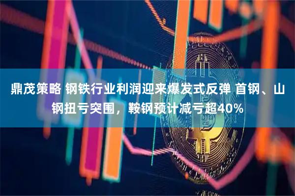 鼎茂策略 钢铁行业利润迎来爆发式反弹 首钢、山钢扭亏突围，鞍钢预计减亏超40%