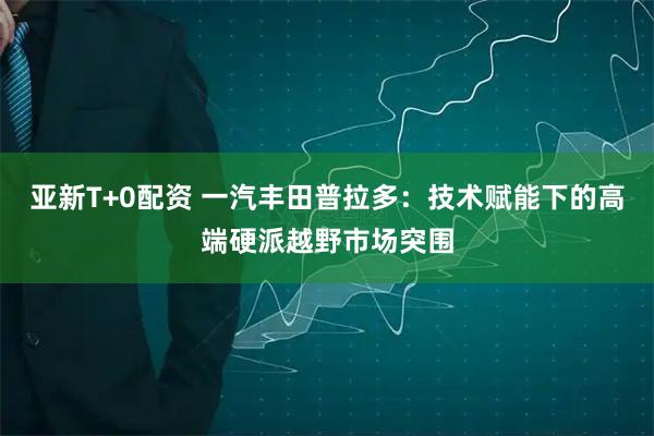 亚新T+0配资 一汽丰田普拉多：技术赋能下的高端硬派越野市场突围